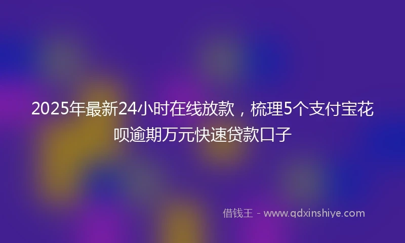 2025年最新24小时在线放款，梳理5个支付宝花呗逾期万元快速贷款口子
