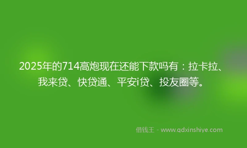 2025年的714高炮现在还能下款吗有：拉卡拉、我来贷、快贷通、平安i贷、投友圈等。
