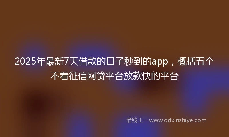 2025年最新7天借款的口子秒到的app，概括五个不看征信网贷平台放款快的平台
