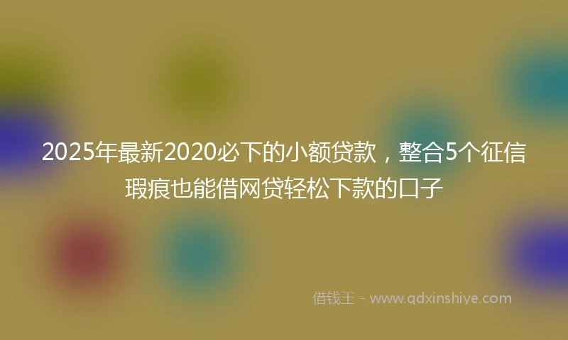 2025年最新2020必下的小额贷款，整合5个征信瑕疵也能借网贷轻松下款的口子