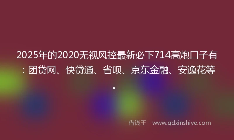 2025年的2020无视风控最新必下714高炮口子有：团贷网、快贷通、省呗、京东金融、安逸花等。