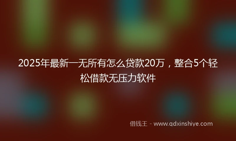 2025年最新一无所有怎么贷款20万，整合5个轻松借款无压力软件