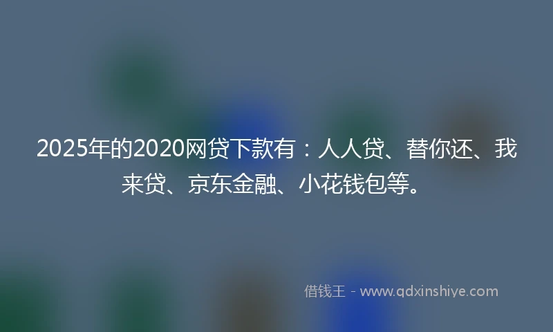 2025年的2020网贷下款有：人人贷、替你还、我来贷、京东金融、小花钱包等。