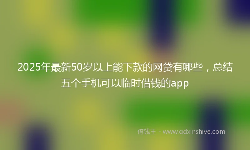 2025年最新50岁以上能下款的网贷有哪些，总结五个手机可以临时借钱的app