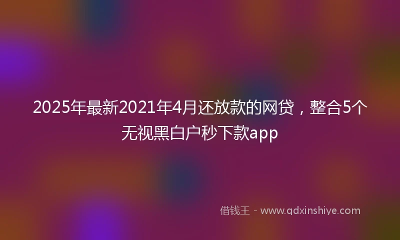2025年最新2021年4月还放款的网贷，整合5个无视黑白户秒下款app