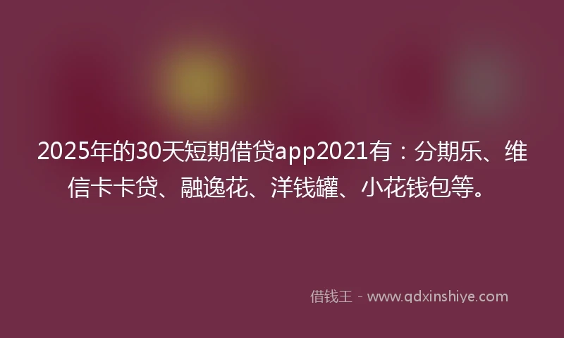 2025年的30天短期借贷app2021有：分期乐、维信卡卡贷、融逸花、洋钱罐、小花钱包等。