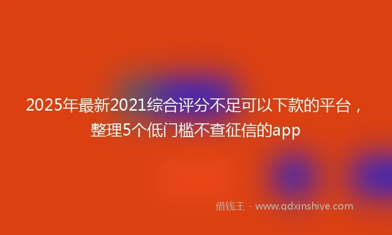 2025年最新2021综合评分不足可以下款的平台，整理5个低门槛不查征信的app