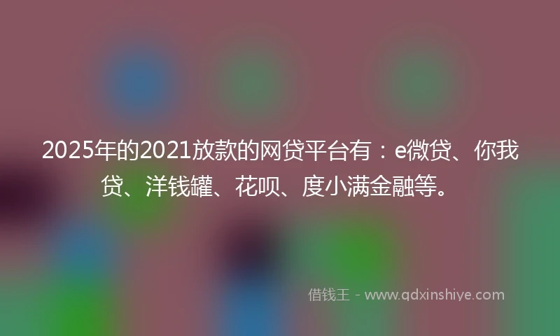 2025年的2021放款的网贷平台有：e微贷、你我贷、洋钱罐、花呗、度小满金融等。
