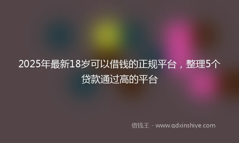 2025年最新18岁可以借钱的正规平台，整理5个贷款通过高的平台