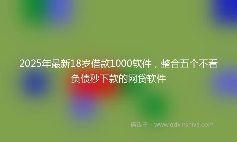 2025年最新18岁借款1000软件，整合五个不看负债秒下款的网贷软件