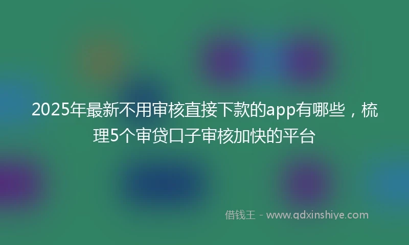 2025年最新不用审核直接下款的app有哪些，梳理5个审贷口子审核加快的平台