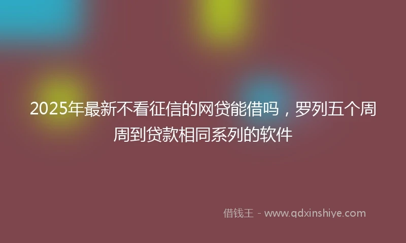 2025年最新不看征信的网贷能借吗，罗列五个周周到贷款相同系列的软件