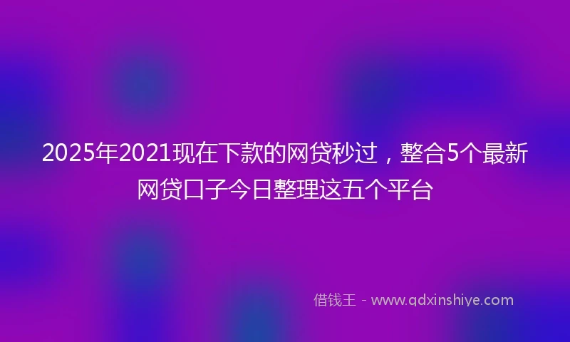 2025年2021现在下款的网贷秒过，整合5个最新网贷口子今日整理这五个平台