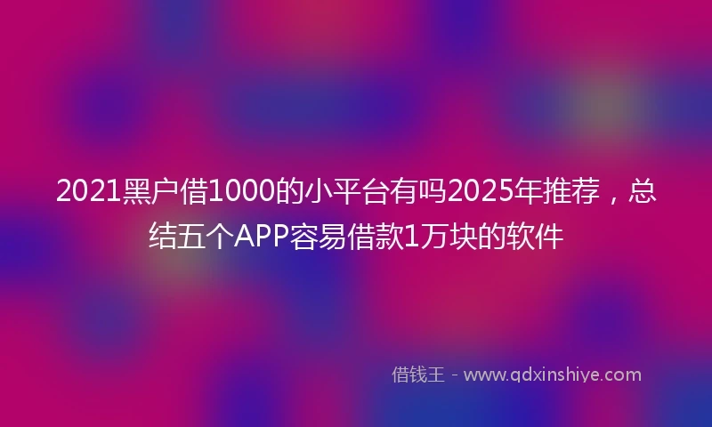 2021黑户借1000的小平台有吗2025年推荐，总结五个APP容易借款1万块的软件