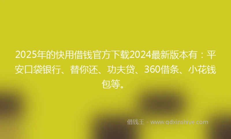 2025年的快用借钱官方下载2024最新版本有：平安口袋银行、替你还、功夫贷、360借条、小花钱包等。