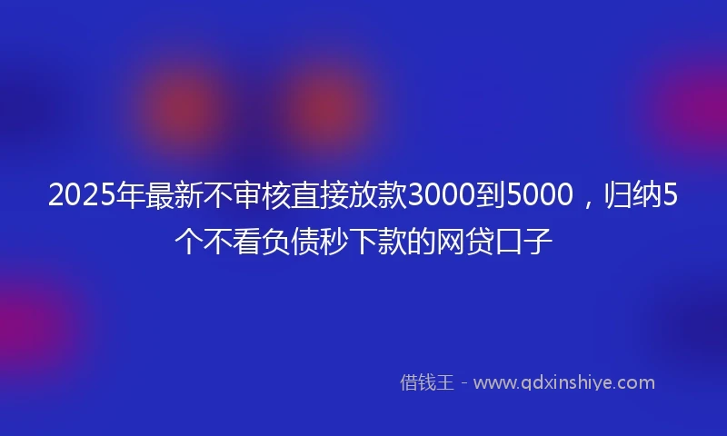 2025年最新不审核直接放款3000到5000，归纳5个不看负债秒下款的网贷口子