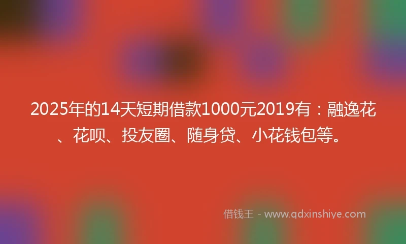 2025年的14天短期借款1000元2019有：融逸花、花呗、投友圈、随身贷、小花钱包等。