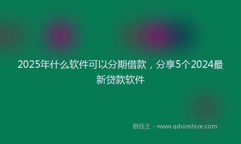 2025年什么软件可以分期借款，分享5个2024最新贷款软件