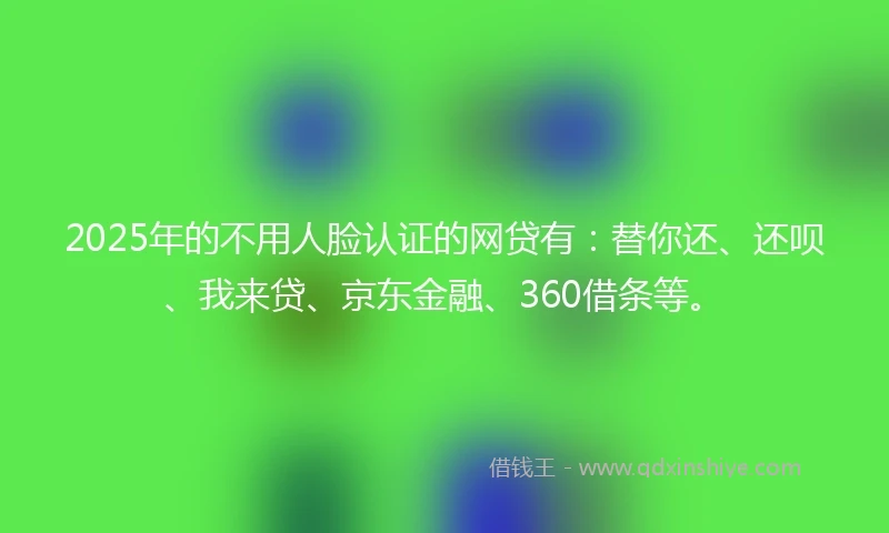 2025年的不用人脸认证的网贷有：替你还、还呗、我来贷、京东金融、360借条等。