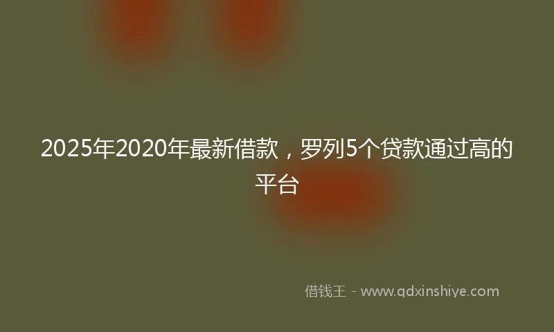 2025年2020年最新借款，罗列5个贷款通过高的平台