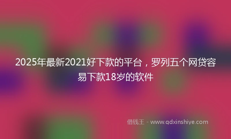 2025年最新2021好下款的平台，罗列五个网贷容易下款18岁的软件