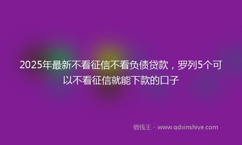 2025年最新不看征信不看负债贷款，罗列5个可以不看征信就能下款的口子