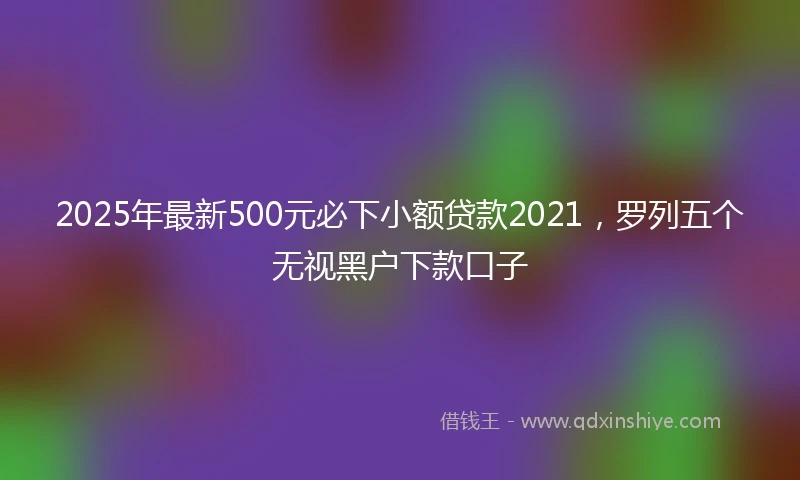 2025年最新500元必下小额贷款2021，罗列五个无视黑户下款口子