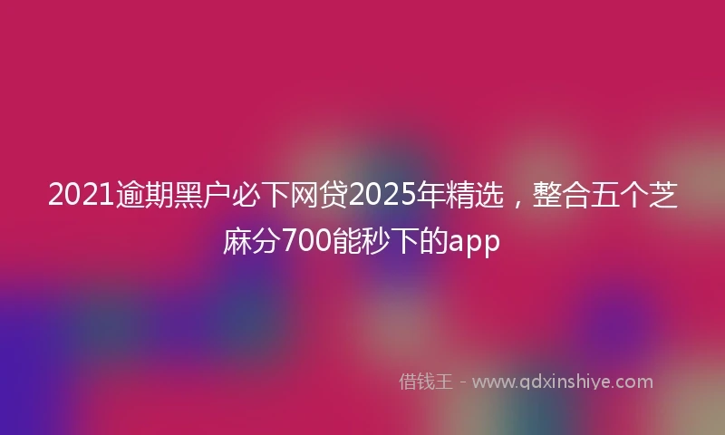 2021逾期黑户必下网贷2025年精选，整合五个芝麻分700能秒下的app