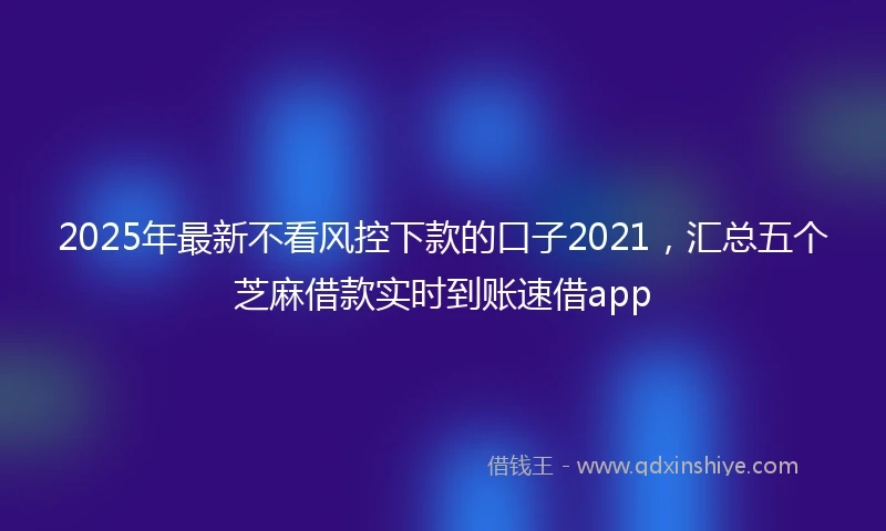 2025年最新不看风控下款的口子2021，汇总五个芝麻借款实时到账速借app