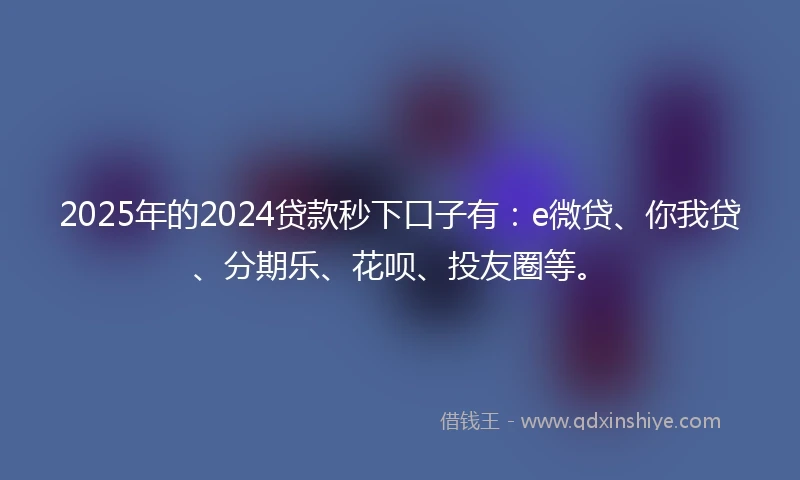 2025年的2024贷款秒下口子有：e微贷、你我贷、分期乐、花呗、投友圈等。