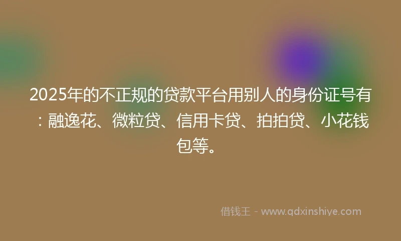 2025年的不正规的贷款平台用别人的身份证号有：融逸花、微粒贷、信用卡贷、拍拍贷、小花钱包等。