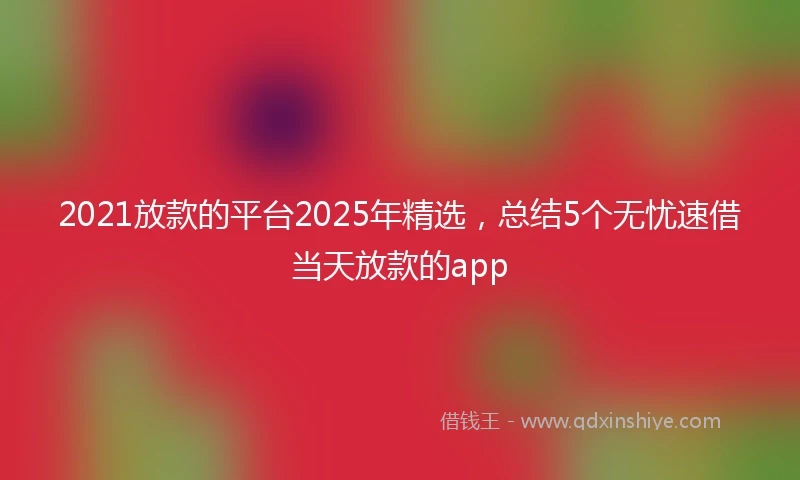 2021放款的平台2025年精选，总结5个无忧速借当天放款的app