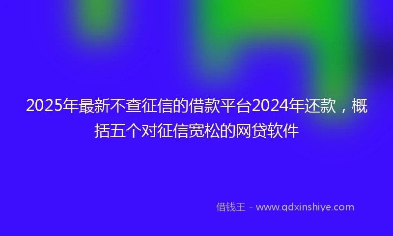 2025年最新不查征信的借款平台2024年还款，概括五个对征信宽松的网贷软件