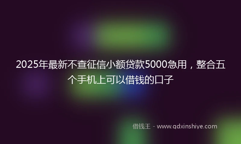 2025年最新不查征信小额贷款5000急用，整合五个手机上可以借钱的口子