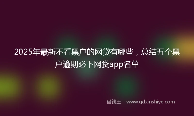 2025年最新不看黑户的网贷有哪些，总结五个黑户逾期必下网贷app名单