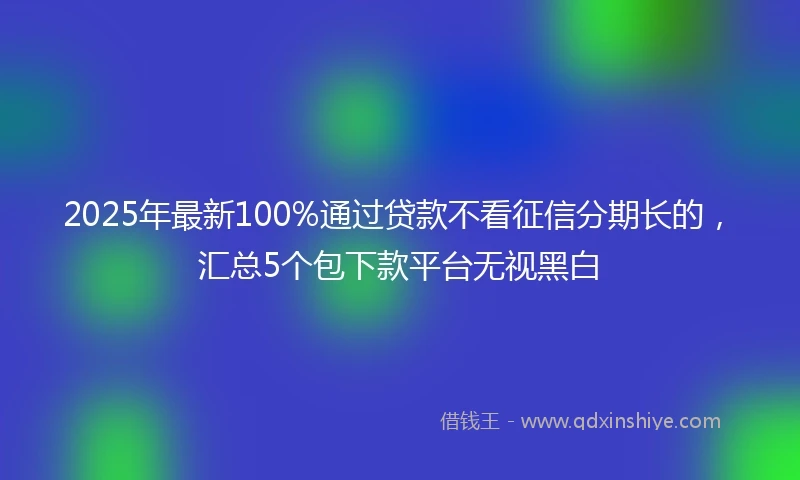2025年最新100%通过贷款不看征信分期长的，汇总5个包下款平台无视黑白
