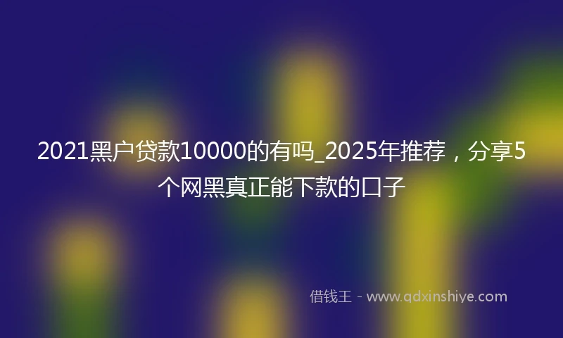 2021黑户贷款10000的有吗_2025年推荐，分享5个网黑真正能下款的口子