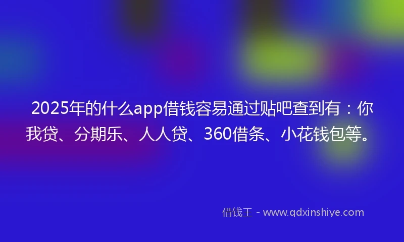 2025年的什么app借钱容易通过贴吧查到有：你我贷、分期乐、人人贷、360借条、小花钱包等。