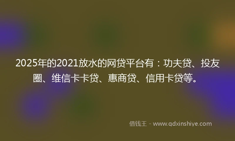 2025年的2021放水的网贷平台有：功夫贷、投友圈、维信卡卡贷、惠商贷、信用卡贷等。