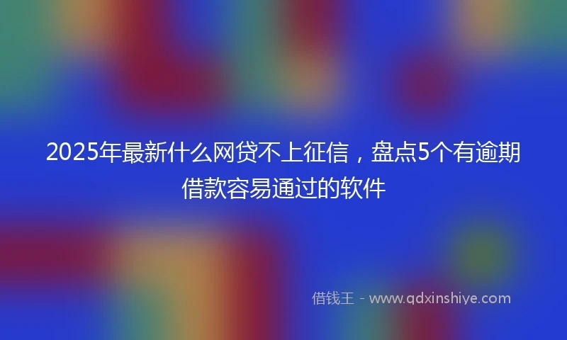 2025年最新什么网贷不上征信，盘点5个有逾期借款容易通过的软件