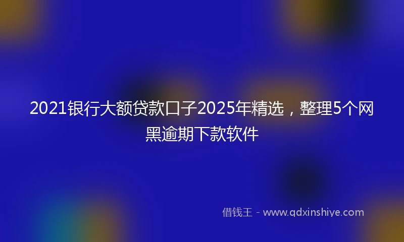 2021银行大额贷款口子2025年精选，整理5个网黑逾期下款软件