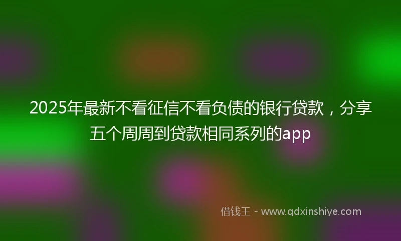2025年最新不看征信不看负债的银行贷款，分享五个周周到贷款相同系列的app