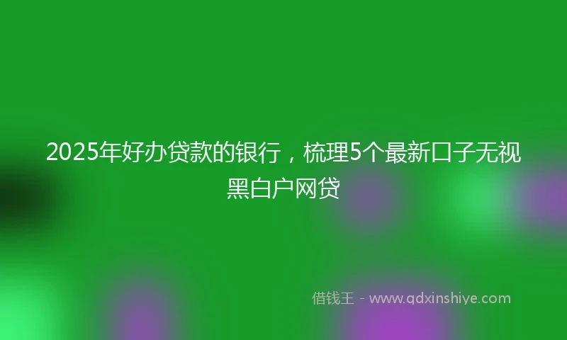 2025年好办贷款的银行，梳理5个最新口子无视黑白户网贷
