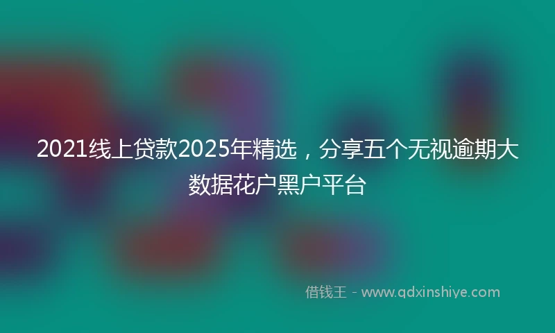 2021线上贷款2025年精选，分享五个无视逾期大数据花户黑户平台