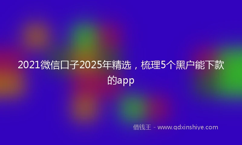 2021微信口子2025年精选，梳理5个黑户能下款的app