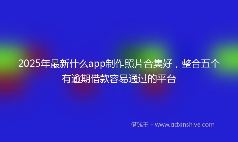 2025年最新什么app制作照片合集好，整合五个有逾期借款容易通过的平台