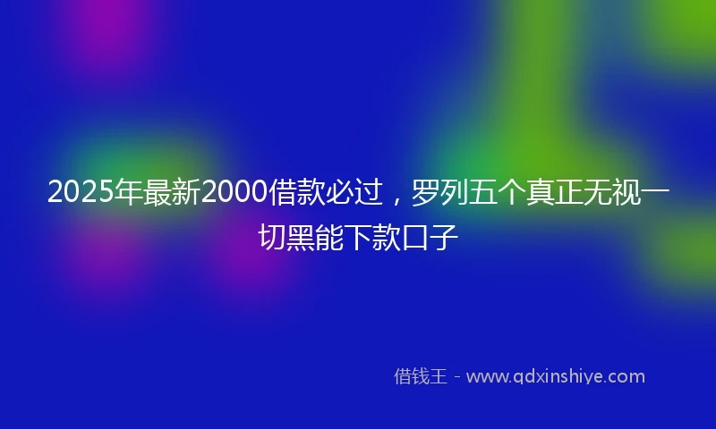 2025年最新2000借款必过，罗列五个真正无视一切黑能下款口子