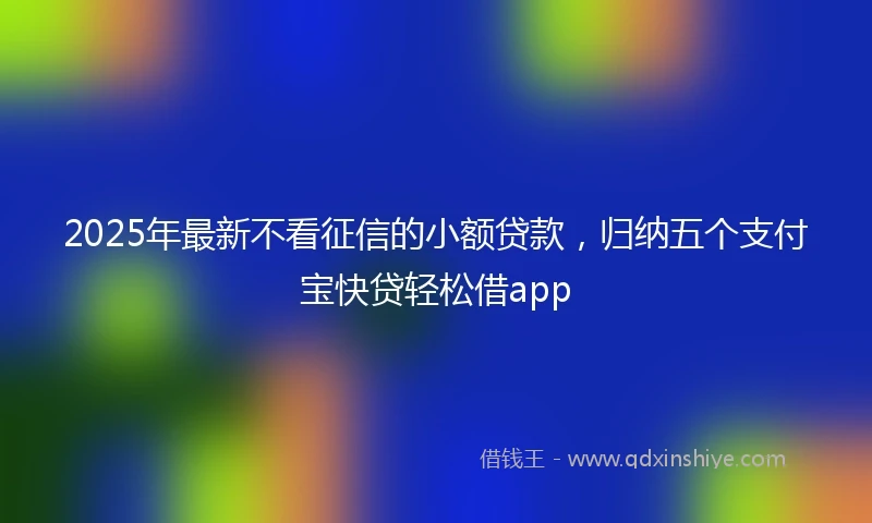 2025年最新不看征信的小额贷款，归纳五个支付宝快贷轻松借app