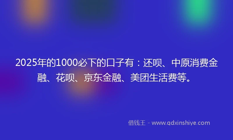 2025年的1000必下的口子有：还呗、中原消费金融、花呗、京东金融、美团生活费等。