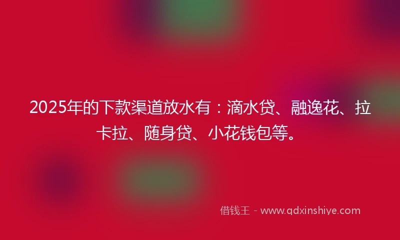 2025年的下款渠道放水有：滴水贷、融逸花、拉卡拉、随身贷、小花钱包等。
